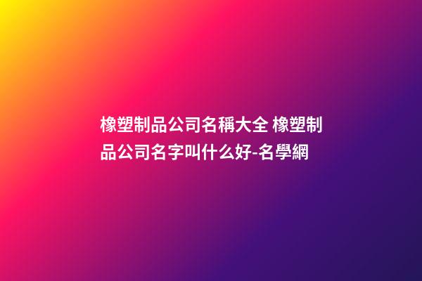 橡塑制品公司名稱大全 橡塑制品公司名字叫什么好-名學網